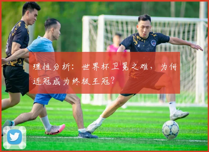 理性分析：世界杯卫冕之难，为何连冠成为终极王冠？