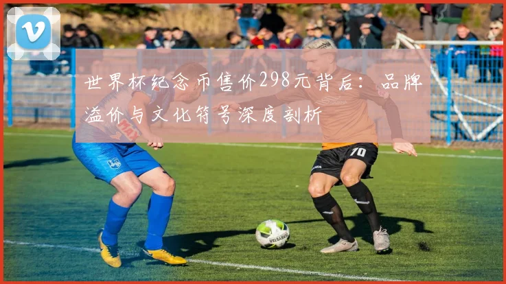 世界杯纪念币售价298元背后：品牌溢价与文化符号深度剖析